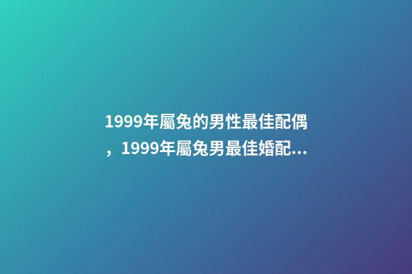 1999年屬兔的男性最佳配偶，1999年屬兔男最佳婚配？ 1999年屬兔男最佳婚配，99年的和幾幾年的屬相最配